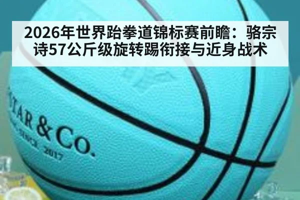2026年世界跆拳道锦标赛前瞻：骆宗诗57公斤级旋转踢衔接与近身战术